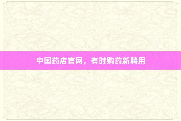 中国药店官网,有时购药新聘用